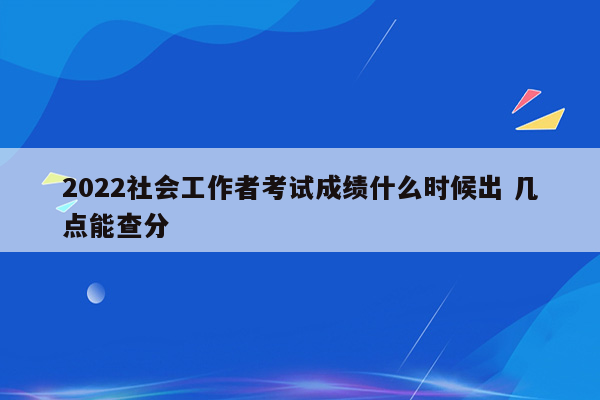 2022社会工作者考试成绩什么时候出 几点能查分