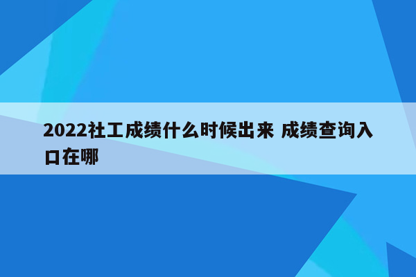 2022社工成绩什么时候出来 成绩查询入口在哪