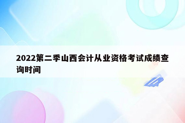 2022第二季山西会计从业资格考试成绩查询时间