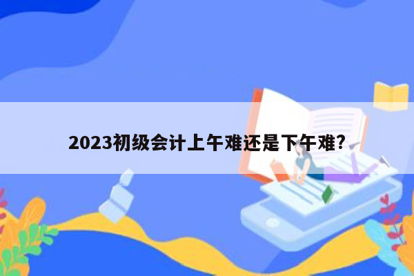 2023初级会计上午难还是下午难?