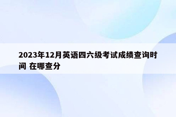 2023年12月英语四六级考试成绩查询时间 在哪查分