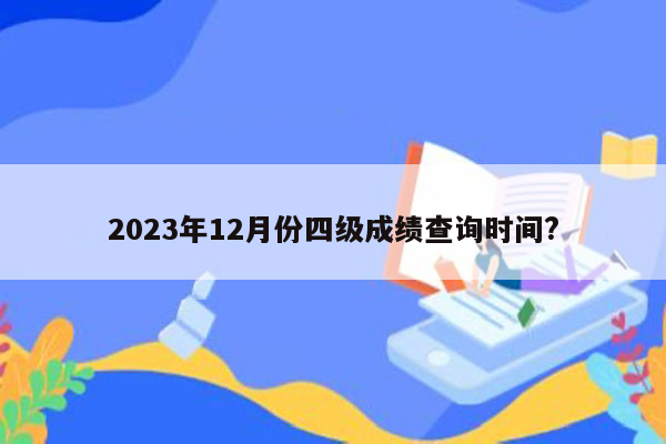 2023年12月份四级成绩查询时间?