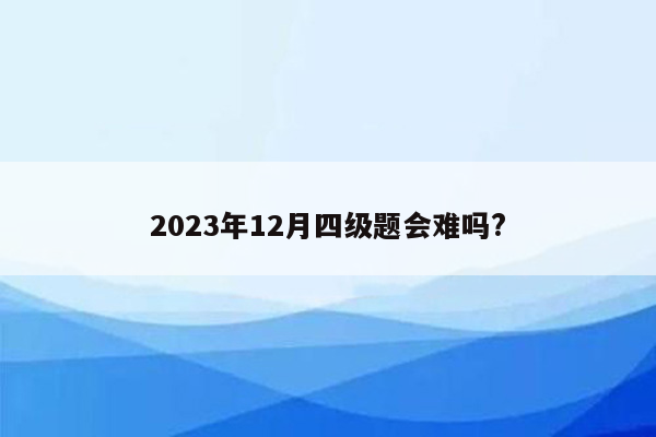 2023年12月四级题会难吗?