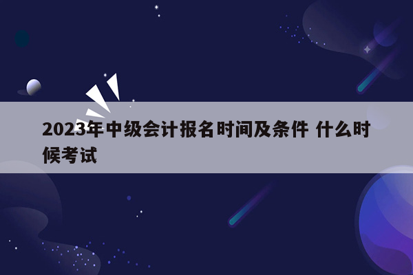 2023年中级会计报名时间及条件 什么时候考试