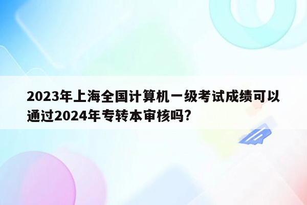 2023年上海全国计算机一级考试成绩可以通过2024年专转本审核吗?