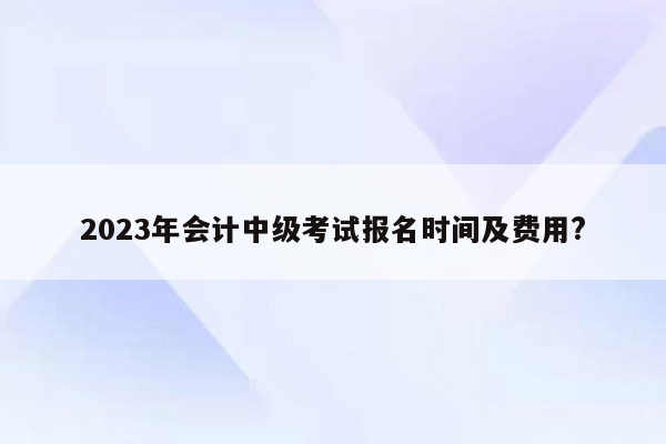 2023年会计中级考试报名时间及费用?