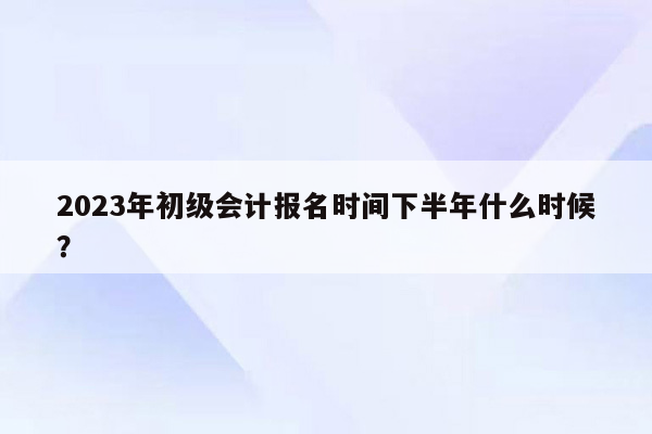 2023年初级会计报名时间下半年什么时候？