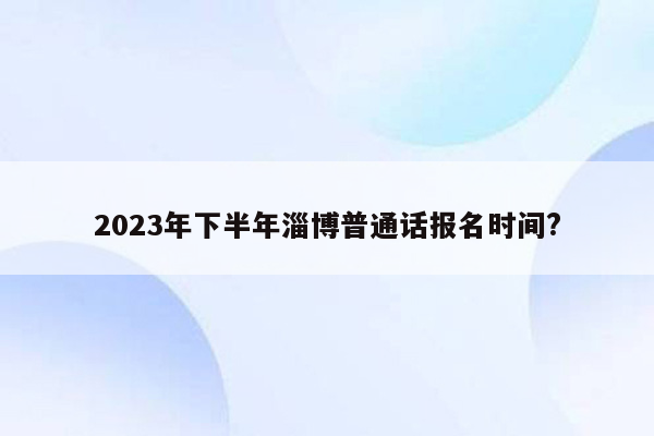 2023年下半年淄博普通话报名时间?