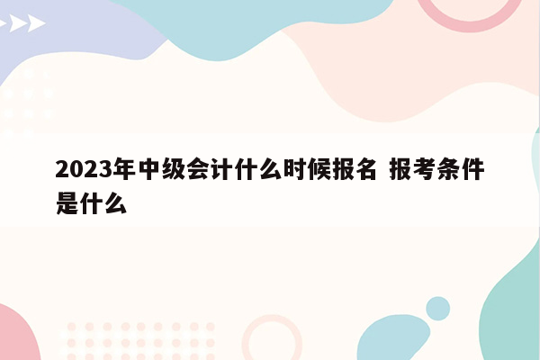 2023年中级会计什么时候报名 报考条件是什么