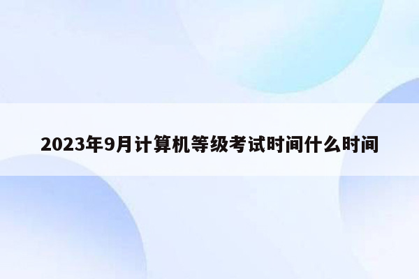 2023年9月计算机等级考试时间什么时间