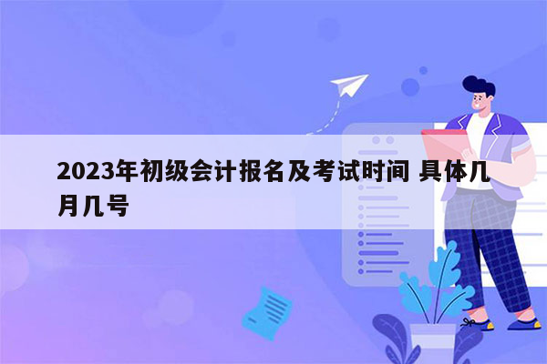 2023年初级会计报名及考试时间 具体几月几号