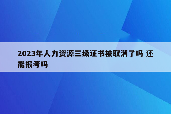 2023年人力资源三级证书被取消了吗 还能报考吗