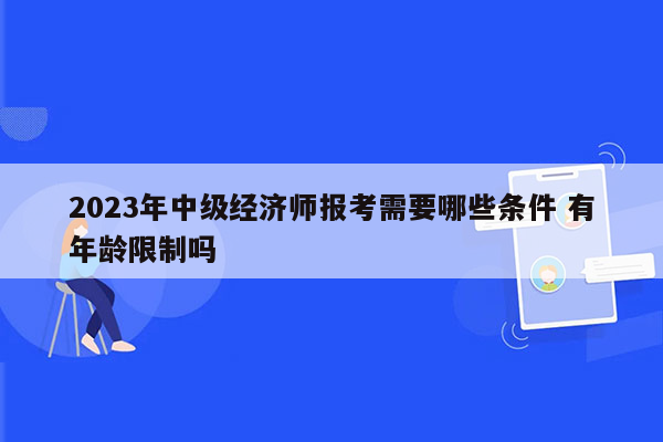 2023年中级经济师报考需要哪些条件 有年龄限制吗