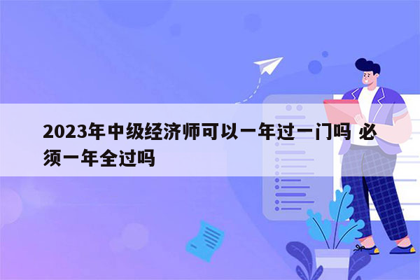 2023年中级经济师可以一年过一门吗 必须一年全过吗