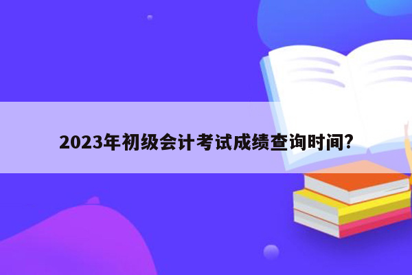 2023年初级会计考试成绩查询时间?