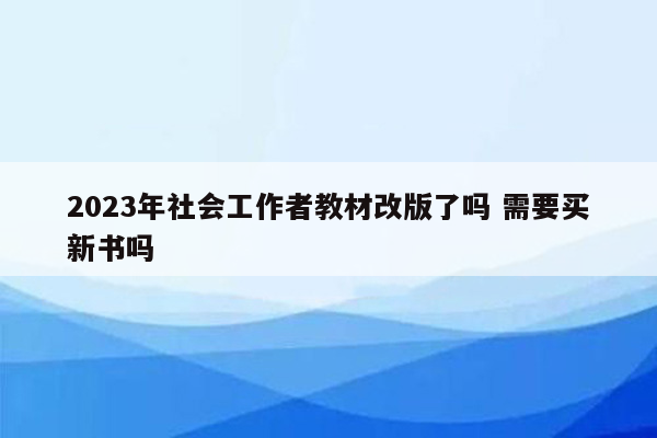 2023年社会工作者教材改版了吗 需要买新书吗