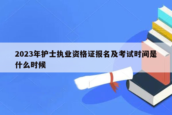 2023年护士执业资格证报名及考试时间是什么时候