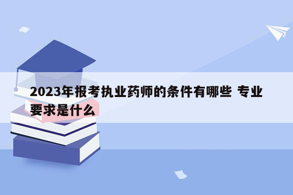 2023年报考执业药师的条件有哪些 专业要求是什么