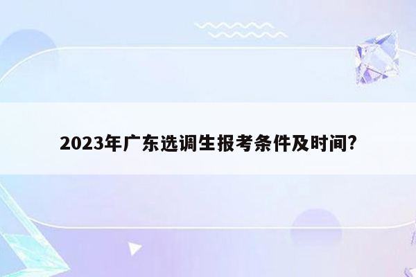 2023年广东选调生报考条件及时间?