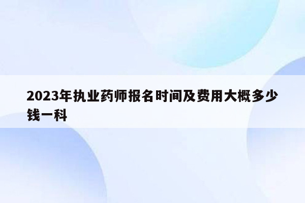 2023年执业药师报名时间及费用大概多少钱一科