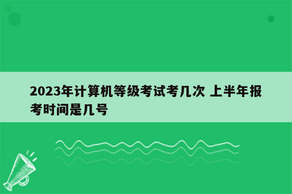 2023年计算机等级考试考几次 上半年报考时间是几号