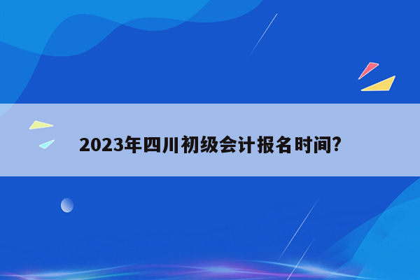 2023年四川初级会计报名时间?