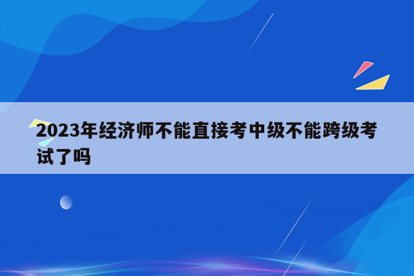 2023年经济师不能直接考中级不能跨级考试了吗