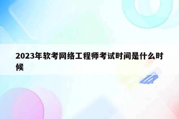 2023年软考网络工程师考试时间是什么时候