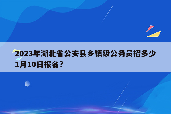 2023年湖北省公安县乡镇级公务员招多少1月10日报名?