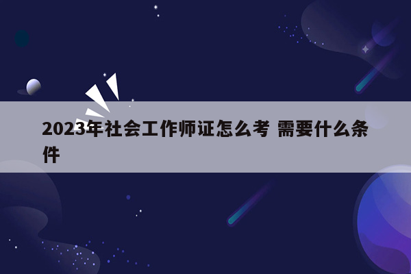 2023年社会工作师证怎么考 需要什么条件