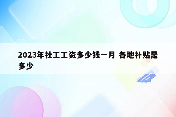 2023年社工工资多少钱一月 各地补贴是多少