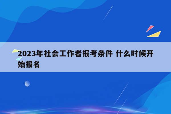 2023年社会工作者报考条件 什么时候开始报名