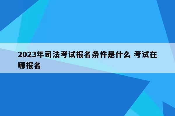 2023年司法考试报名条件是什么 考试在哪报名