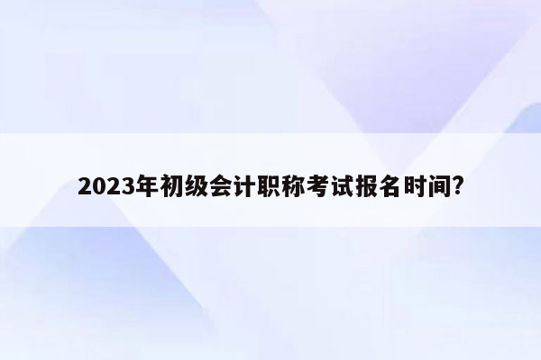 2023年初级会计职称考试报名时间?