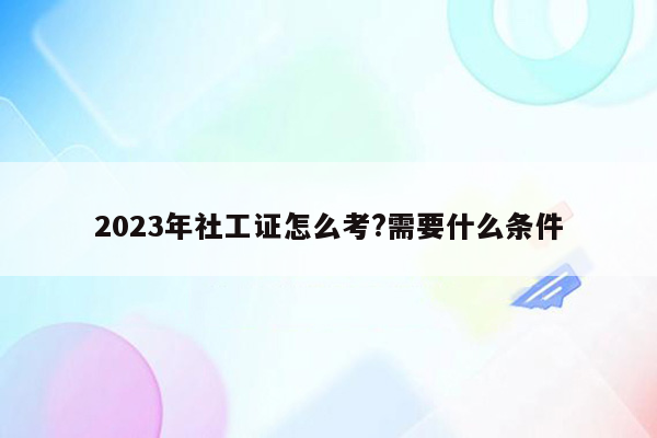 2023年社工证怎么考?需要什么条件