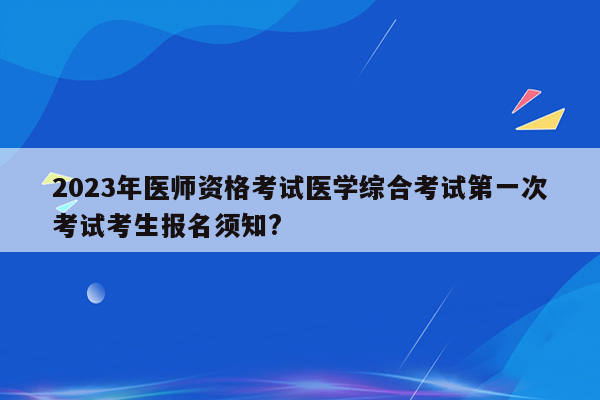 2023年医师资格考试医学综合考试第一次考试考生报名须知?