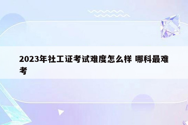 2023年社工证考试难度怎么样 哪科最难考