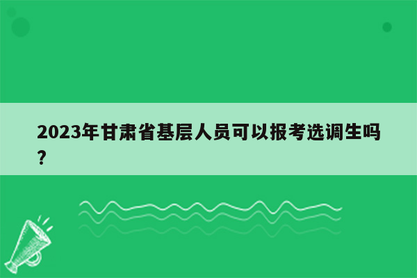 2023年甘肃省基层人员可以报考选调生吗?