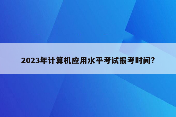 2023年计算机应用水平考试报考时间?