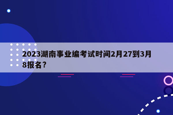 2023湖南事业编考试时间2月27到3月8报名?