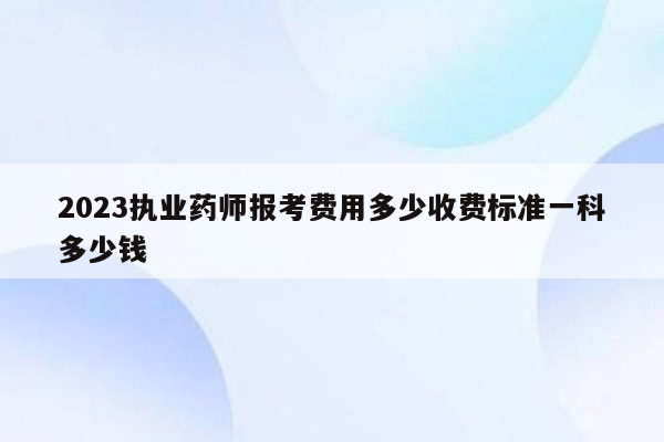 2023执业药师报考费用多少收费标准一科多少钱