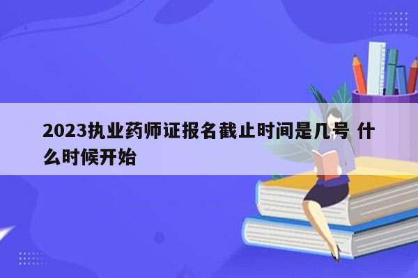 2023执业药师证报名截止时间是几号 什么时候开始