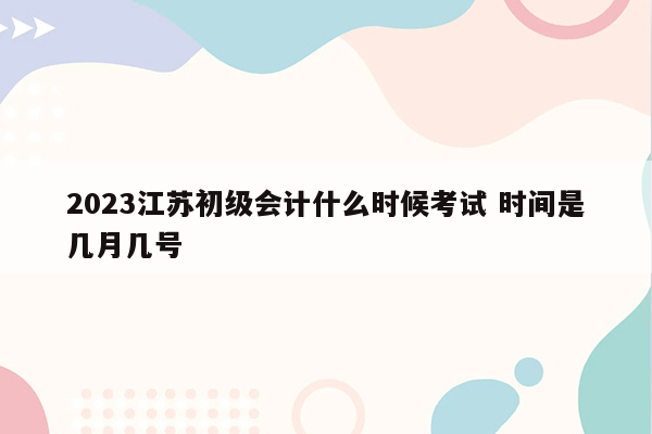 2023江苏初级会计什么时候考试 时间是几月几号