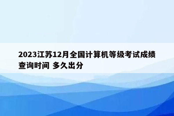 2023江苏12月全国计算机等级考试成绩查询时间 多久出分