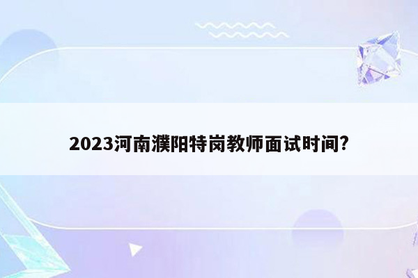 2023河南濮阳特岗教师面试时间?