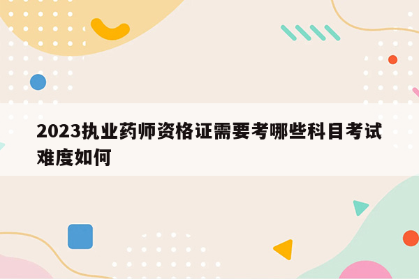 2023执业药师资格证需要考哪些科目考试难度如何