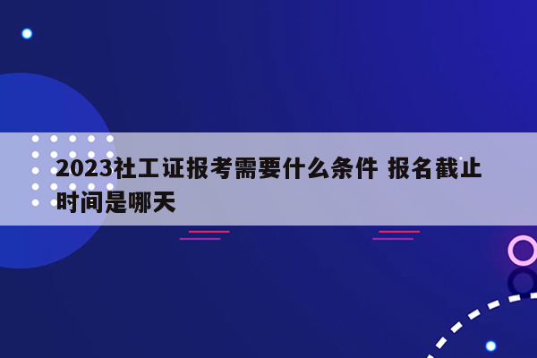 2023社工证报考需要什么条件 报名截止时间是哪天