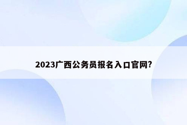 2023广西公务员报名入口官网?