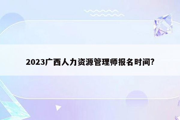 2023广西人力资源管理师报名时间?