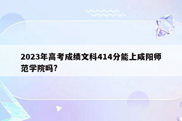 2023年高考成绩文科414分能上咸阳师范学院吗?